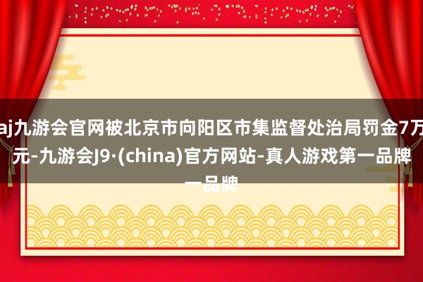 aj九游会官网被北京市向阳区市集监督处治局罚金7万元-九游会J9·(china)官方网站-真人游戏第一品牌