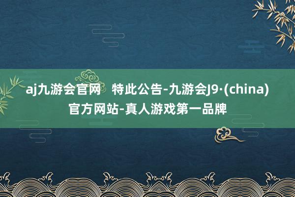 aj九游会官网   特此公告-九游会J9·(china)官方网站-真人游戏第一品牌