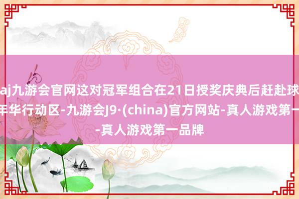 aj九游会官网这对冠军组合在21日授奖庆典后赶赴球迷嘉年华行动区-九游会J9·(china)官方网站-真人游戏第一品牌