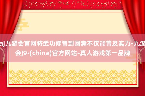 aj九游会官网将武功修皆到圆满不仅能普及实力-九游会J9·(china)官方网站-真人游戏第一品牌