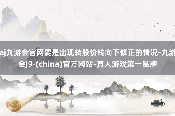 aj九游会官网要是出现转股价钱向下修正的情况-九游会J9·(china)官方网站-真人游戏第一品牌