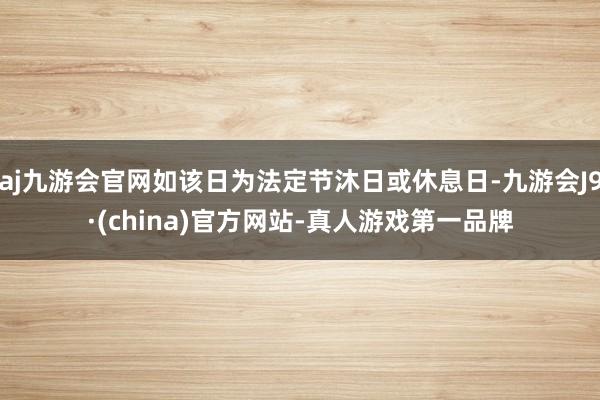 aj九游会官网如该日为法定节沐日或休息日-九游会J9·(china)官方网站-真人游戏第一品牌