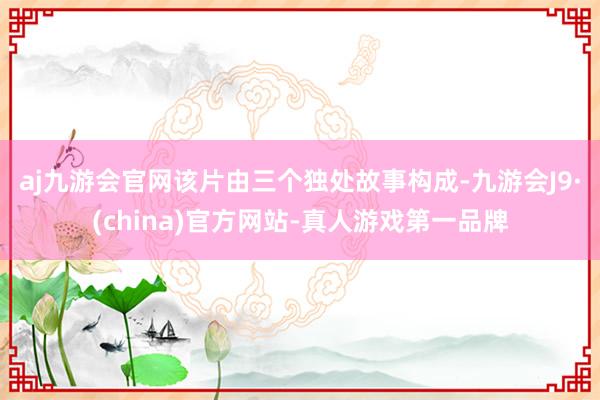 aj九游会官网　　该片由三个独处故事构成-九游会J9·(china)官方网站-真人游戏第一品牌