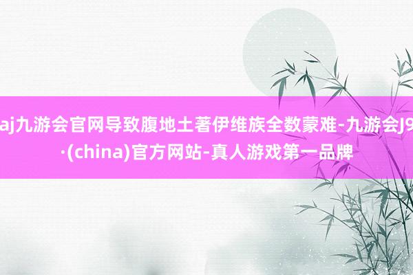 aj九游会官网导致腹地土著伊维族全数蒙难-九游会J9·(china)官方网站-真人游戏第一品牌