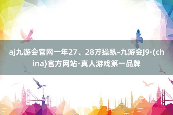 aj九游会官网一年27、28万操纵-九游会J9·(china)官方网站-真人游戏第一品牌