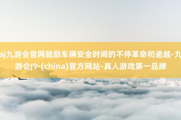 aj九游会官网鼓励车辆安全时间的不停革命和逾越-九游会J9·(china)官方网站-真人游戏第一品牌