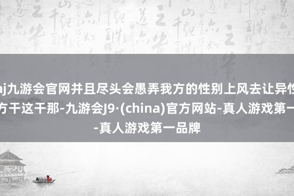 aj九游会官网并且尽头会愚弄我方的性别上风去让异性帮我方干这干那-九游会J9·(china)官方网站-真人游戏第一品牌