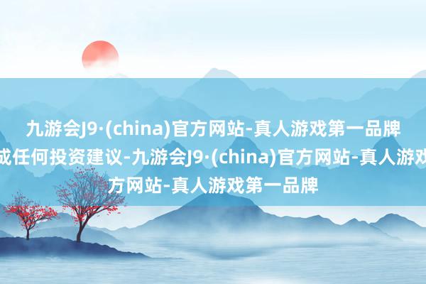 九游会J9·(china)官方网站-真人游戏第一品牌不对您构成任何投资建议-九游会J9·(china)官方网站-真人游戏第一品牌