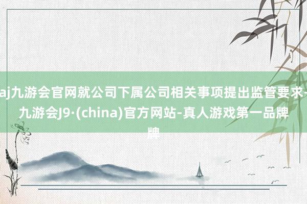 aj九游会官网就公司下属公司相关事项提出监管要求-九游会J9·(china)官方网站-真人游戏第一品牌