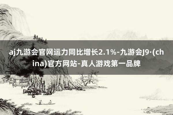 aj九游会官网运力同比增长2.1%-九游会J9·(china)官方网站-真人游戏第一品牌