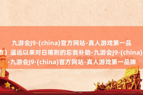 九游会J9·(china)官方网站-真人游戏第一品牌为报酬回馈援藏省（市）遥远以来对日喀则的忘我补助-九游会J9·(china)官方网站-真人游戏第一品牌