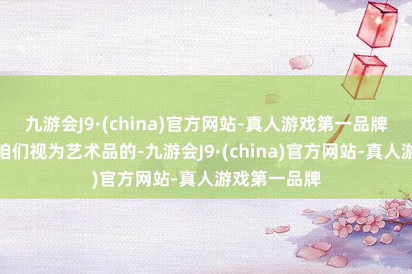 九游会J9·(china)官方网站-真人游戏第一品牌那些当今被咱们视为艺术品的-九游会J9·(china)官方网站-真人游戏第一品牌