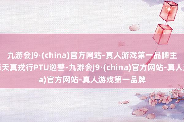 九游会J9·(china)官方网站-真人游戏第一品牌主要答复了香港天真戎行PTU巡警-九游会J9·(china)官方网站-真人游戏第一品牌