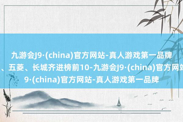 九游会J9·(china)官方网站-真人游戏第一品牌赛力斯、奇瑞、埃安、五菱、长城齐进榜前10-九游会J9·(china)官方网站-真人游戏第一品牌