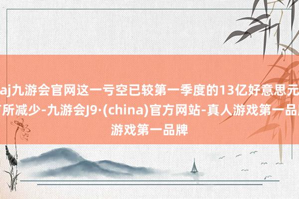 aj九游会官网这一亏空已较第一季度的13亿好意思元有所减少-九游会J9·(china)官方网站-真人游戏第一品牌