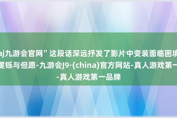 aj九游会官网”这段话深远抒发了影片中变装面临困境时的矍铄与但愿-九游会J9·(china)官方网站-真人游戏第一品牌