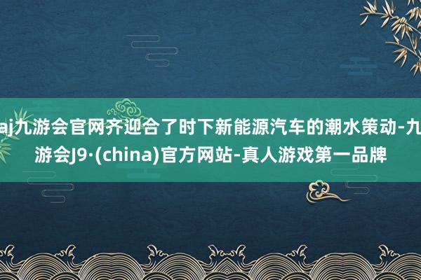 aj九游会官网齐迎合了时下新能源汽车的潮水策动-九游会J9·(china)官方网站-真人游戏第一品牌