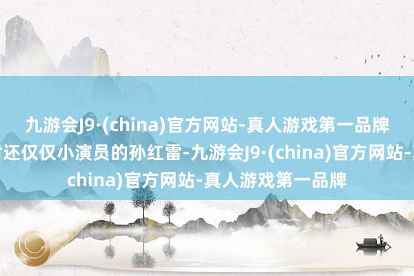 九游会J9·(china)官方网站-真人游戏第一品牌却深深眩惑着其时还仅仅小演员的孙红雷-九游会J9·(china)官方网站-真人游戏第一品牌