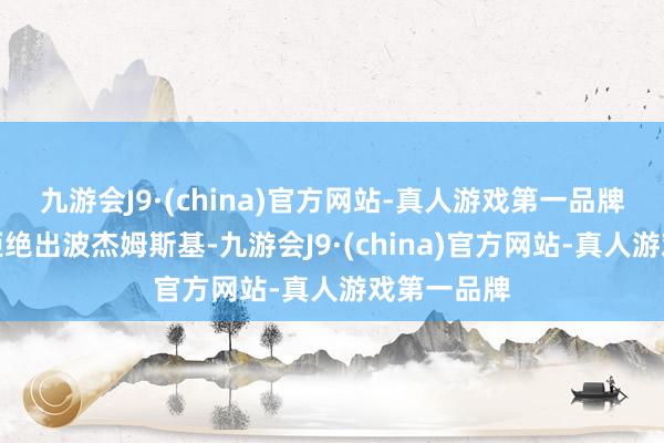 九游会J9·(china)官方网站-真人游戏第一品牌如果勇士拒绝出波杰姆斯基-九游会J9·(china)官方网站-真人游戏第一品牌