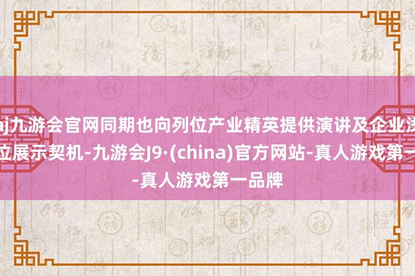 aj九游会官网同期也向列位产业精英提供演讲及企业浅近展位展示契机-九游会J9·(china)官方网站-真人游戏第一品牌