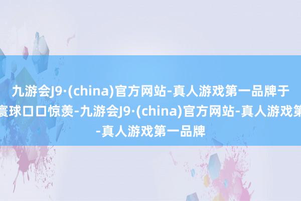 九游会J9·(china)官方网站-真人游戏第一品牌于今仍被寰球口口惊羡-九游会J9·(china)官方网站-真人游戏第一品牌