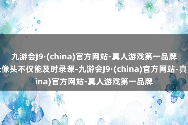 九游会J9·(china)官方网站-真人游戏第一品牌教室里装置的录像头不仅能及时录课-九游会J9·(china)官方网站-真人游戏第一品牌