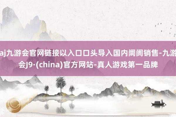 aj九游会官网链接以入口口头导入国内阛阓销售-九游会J9·(china)官方网站-真人游戏第一品牌