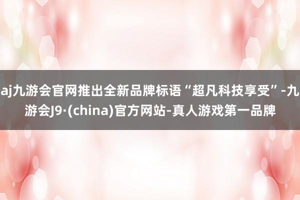 aj九游会官网推出全新品牌标语“超凡科技享受”-九游会J9·(china)官方网站-真人游戏第一品牌