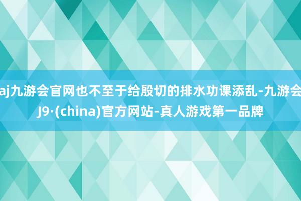 aj九游会官网也不至于给殷切的排水功课添乱-九游会J9·(china)官方网站-真人游戏第一品牌