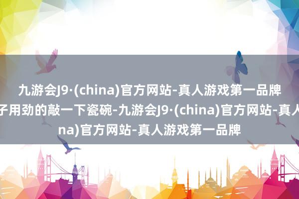 九游会J9·(china)官方网站-真人游戏第一品牌她往往常用筷子用劲的敲一下瓷碗-九游会J9·(china)官方网站-真人游戏第一品牌