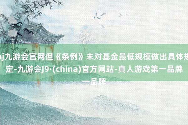 aj九游会官网但《条例》未对基金最低规模做出具体规定-九游会J9·(china)官方网站-真人游戏第一品牌