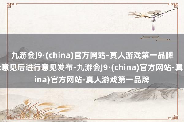 九游会J9·(china)官方网站-真人游戏第一品牌将汇总整理公示意见后进行意见发布-九游会J9·(china)官方网站-真人游戏第一品牌