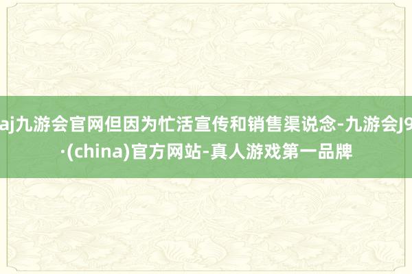 aj九游会官网但因为忙活宣传和销售渠说念-九游会J9·(china)官方网站-真人游戏第一品牌