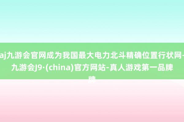 aj九游会官网成为我国最大电力北斗精确位置行状网-九游会J9·(china)官方网站-真人游戏第一品牌