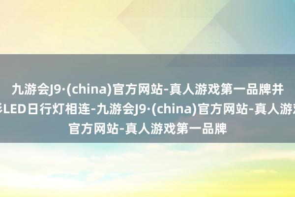 九游会J9·(china)官方网站-真人游戏第一品牌并与两侧矩形LED日行灯相连-九游会J9·(china)官方网站-真人游戏第一品牌