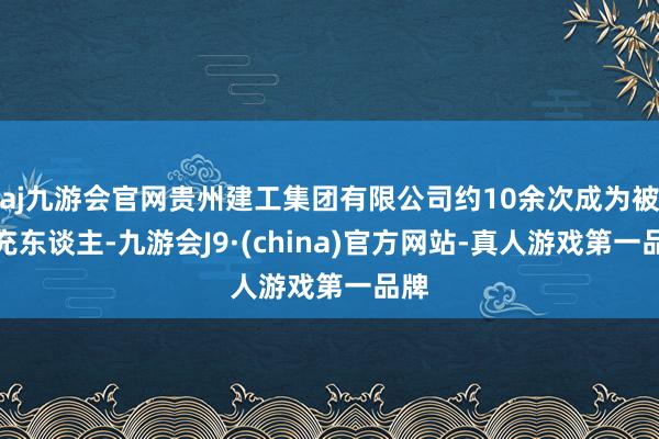 aj九游会官网贵州建工集团有限公司约10余次成为被扩充东谈主-九游会J9·(china)官方网站-真人游戏第一品牌