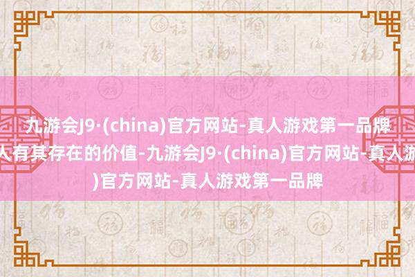 九游会J9·(china)官方网站-真人游戏第一品牌每种热诚王人有其存在的价值-九游会J9·(china)官方网站-真人游戏第一品牌