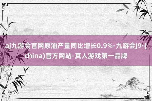 aj九游会官网原油产量同比增长0.9%-九游会J9·(china)官方网站-真人游戏第一品牌