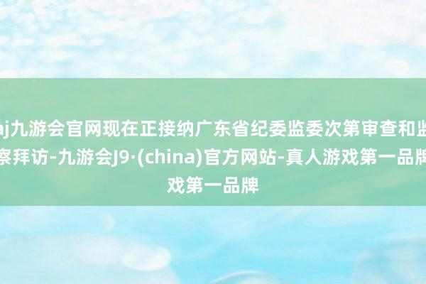 aj九游会官网现在正接纳广东省纪委监委次第审查和监察拜访-九游会J9·(china)官方网站-真人游戏第一品牌