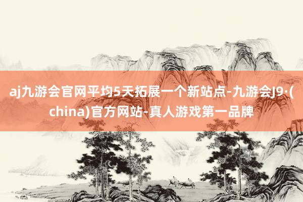 aj九游会官网平均5天拓展一个新站点-九游会J9·(china)官方网站-真人游戏第一品牌