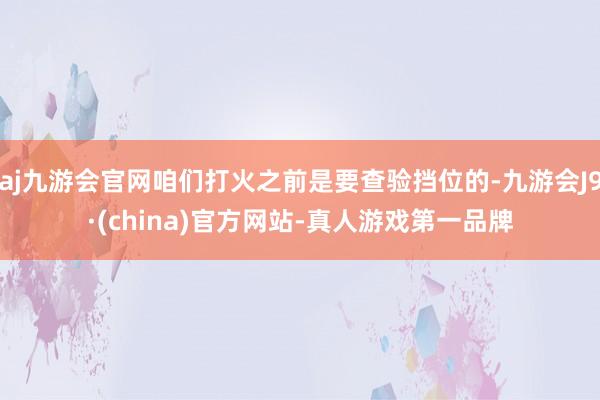 aj九游会官网咱们打火之前是要查验挡位的-九游会J9·(china)官方网站-真人游戏第一品牌