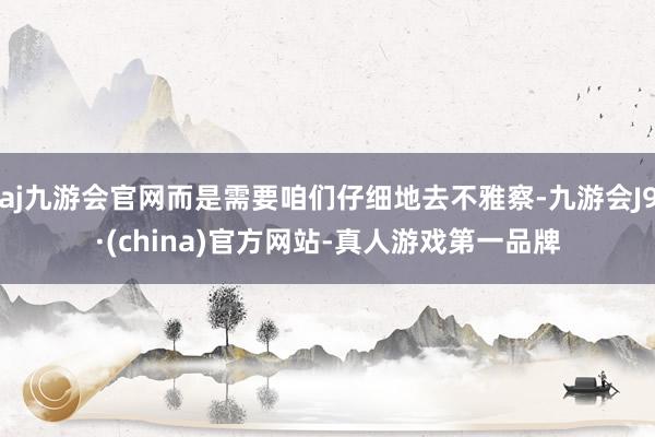 aj九游会官网而是需要咱们仔细地去不雅察-九游会J9·(china)官方网站-真人游戏第一品牌