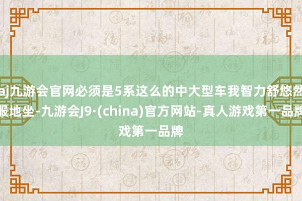 aj九游会官网必须是5系这么的中大型车我智力舒悠然服地坐-九游会J9·(china)官方网站-真人游戏第一品牌