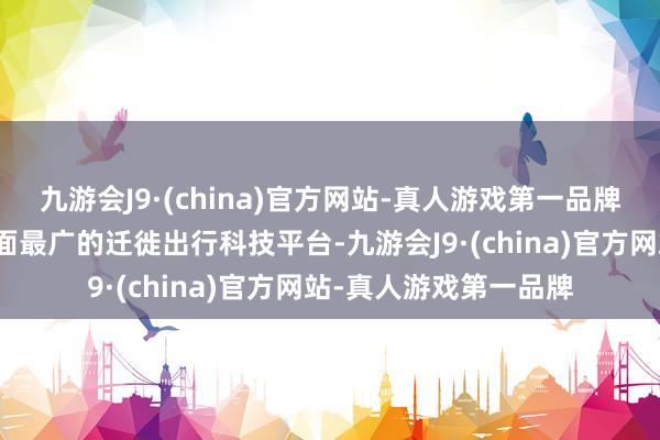 九游会J9·(china)官方网站-真人游戏第一品牌优步则领有众人掩盖面最广的迁徙出行科技平台-九游会J9·(china)官方网站-真人游戏第一品牌