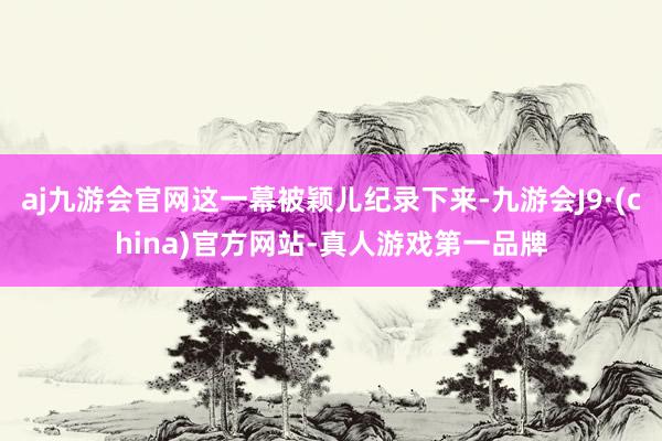 aj九游会官网这一幕被颖儿纪录下来-九游会J9·(china)官方网站-真人游戏第一品牌