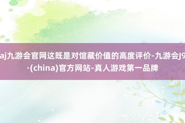 aj九游会官网这既是对馆藏价值的高度评价-九游会J9·(china)官方网站-真人游戏第一品牌