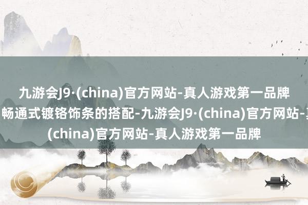 九游会J9·(china)官方网站-真人游戏第一品牌狂风眼LED大灯与畅通式镀铬饰条的搭配-九游会J9·(china)官方网站-真人游戏第一品牌