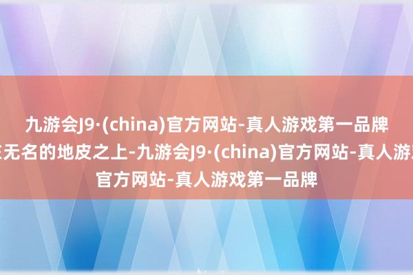 九游会J9·(china)官方网站-真人游戏第一品牌持久长逝在无名的地皮之上-九游会J9·(china)官方网站-真人游戏第一品牌