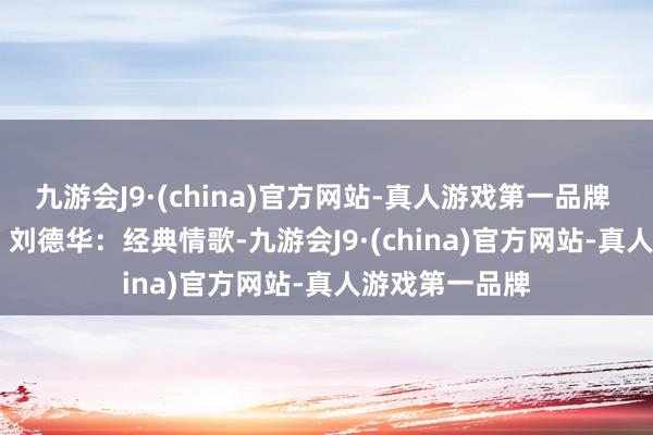 九游会J9·(china)官方网站-真人游戏第一品牌  《忘情水》 - 刘德华：经典情歌-九游会J9·(china)官方网站-真人游戏第一品牌