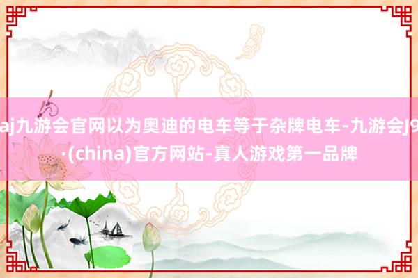 aj九游会官网以为奥迪的电车等于杂牌电车-九游会J9·(china)官方网站-真人游戏第一品牌